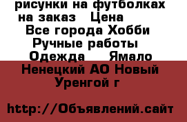 рисунки на футболках на заказ › Цена ­ 600 - Все города Хобби. Ручные работы » Одежда   . Ямало-Ненецкий АО,Новый Уренгой г.